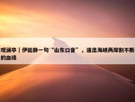 观澜亭｜伊能静一句“山东口音”，道出海峡两岸割不断的血缘