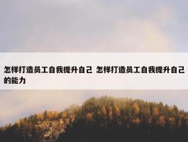 怎样打造员工自我提升自己 怎样打造员工自我提升自己的能力