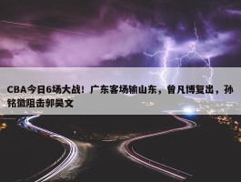 CBA今日6场大战！广东客场输山东，曾凡博复出，孙铭徽阻击郭昊文