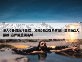 湖人0补强急坏美媒，又晒5换2交易方案！詹眉获2大强援 施罗德重回洛城