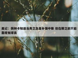 美记：佩林卡知道当务之急是补强中锋 但在那之前只能靠现有球员