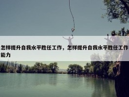 怎样提升自我水平胜任工作，怎样提升自我水平胜任工作能力