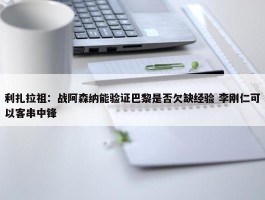 利扎拉祖：战阿森纳能验证巴黎是否欠缺经验 李刚仁可以客串中锋