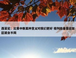 西蒙尼：比赛中断某种意义对我们更好 格列兹曼靠近禁区就会不同