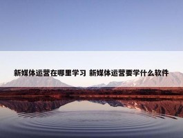 新媒体运营在哪里学习 新媒体运营要学什么软件