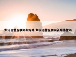 如何运营互联网新媒体 如何运营互联网新媒体营销