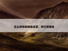 怎么转岗新媒体运营，转行新媒体