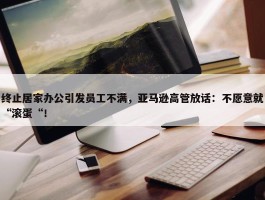 终止居家办公引发员工不满，亚马逊高管放话：不愿意就“滚蛋“！