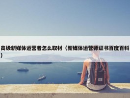 高级新媒体运营者怎么取材（新媒体运营师证书百度百科）