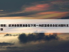 镜报：欧洲各联赛准备在下周一向欧盟委员会起诉国际足联