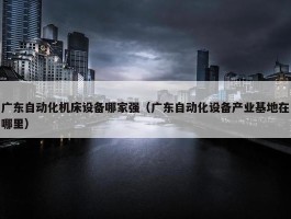 广东自动化机床设备哪家强（广东自动化设备产业基地在哪里）