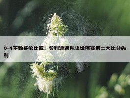 0-4不敌哥伦比亚！智利遭遇队史世预赛第二大比分失利