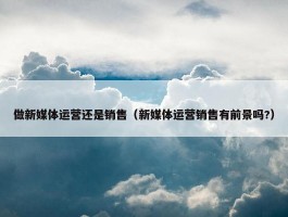 做新媒体运营还是销售（新媒体运营销售有前景吗?）