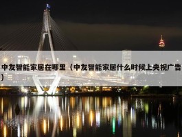 中友智能家居在哪里（中友智能家居什么时候上央视广告）