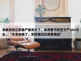 余承东称三折叠产量定少了，本想春节前至少产100万台，“大家说疯了，实际情况比我更激进”