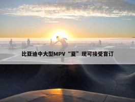 比亚迪中大型MPV“夏”现可接受盲订