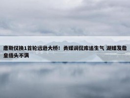 唐斯仅换1首轮远逊大桥！勇媒调侃库追生气 湖媒发詹皇捂头不满