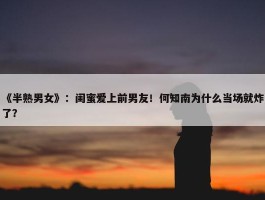 《半熟男女》：闺蜜爱上前男友！何知南为什么当场就炸了？