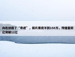 向佐创造了“奇迹”，新片票房不到150万，传播量却已突破12亿