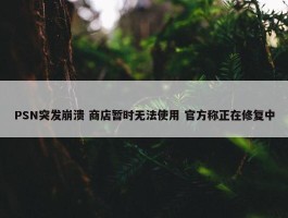 PSN突发崩溃 商店暂时无法使用 官方称正在修复中