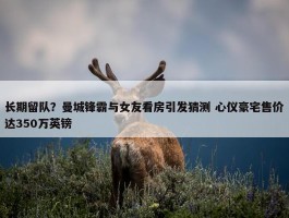 长期留队？曼城锋霸与女友看房引发猜测 心仪豪宅售价达350万英镑