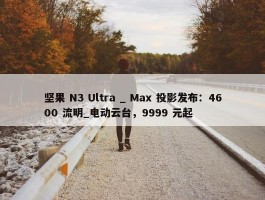 坚果 N3 Ultra _ Max 投影发布：4600 流明_电动云台，9999 元起