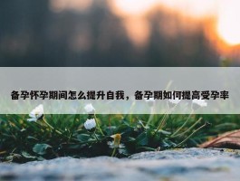 备孕怀孕期间怎么提升自我，备孕期如何提高受孕率