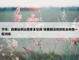 字母：我要给利拉德更多空间 休赛期没找到机会和他一起训练