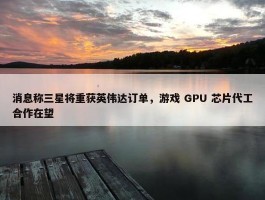 消息称三星将重获英伟达订单，游戏 GPU 芯片代工合作在望