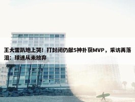 王大雷趴地上哭！打封闭仍献5神扑获MVP，采访再落泪：球迷从未放弃