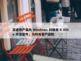 高通停产面向 Windows 的骁龙 X Elite 开发套件，为所有客户退款