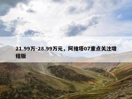 21.99万-28.99万元，阿维塔07重点关注增程版