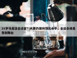 35岁马龙该去该留？大赛仍保持顶尖水平，全运会或是告别舞台