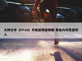 大神分享《FF16》贝妮迪塔建模图 黑色内衣性感诱人