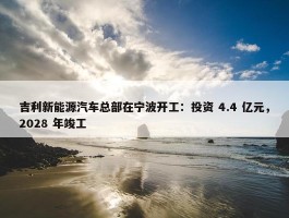 吉利新能源汽车总部在宁波开工：投资 4.4 亿元，2028 年竣工