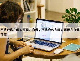 团队合作在哪方面提升自我，团队合作在哪方面提升自我价值