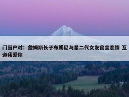 门当户对：詹姆斯长子布朗尼与星二代女友官宣恋情 互道我爱你