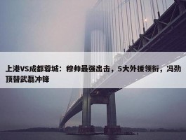 上港VS成都蓉城：穆帅最强出击，5大外援领衔，冯劲顶替武磊冲锋