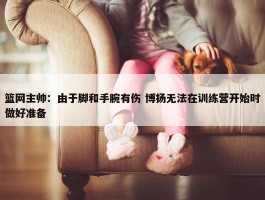 篮网主帅：由于脚和手腕有伤 博扬无法在训练营开始时做好准备