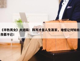 《半熟男女》大结局：韩苏才是人生赢家，难怪让何知南羡慕不已！