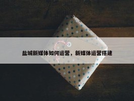 盐城新媒体如何运营，新媒体运营搭建