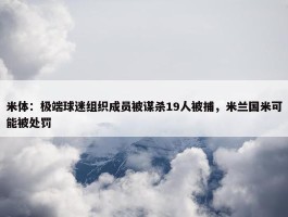 米体：极端球迷组织成员被谋杀19人被捕，米兰国米可能被处罚