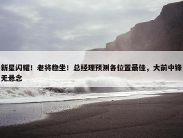 新星闪耀！老将稳坐！总经理预测各位置最佳，大前中锋无悬念