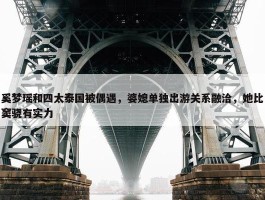 奚梦瑶和四太泰国被偶遇，婆媳单独出游关系融洽，她比窦骁有实力