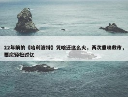 22年前的《哈利波特》凭啥还这么火，两次重映救市，票房轻松过亿