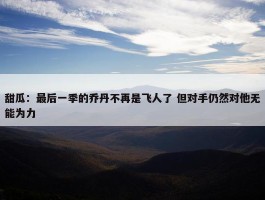 甜瓜：最后一季的乔丹不再是飞人了 但对手仍然对他无能为力