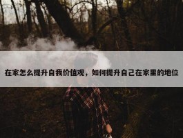 在家怎么提升自我价值观，如何提升自己在家里的地位