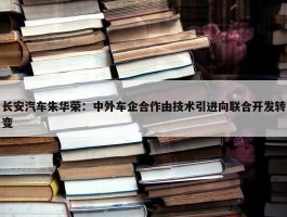 长安汽车朱华荣：中外车企合作由技术引进向联合开发转变