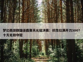 梦幻西游群雄逐鹿赛天元组决赛：抗性拉满开刀300？十方无敌夺冠