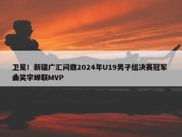 卫冕！新疆广汇问鼎2024年U19男子组决赛冠军 曲笑宇蝉联MVP